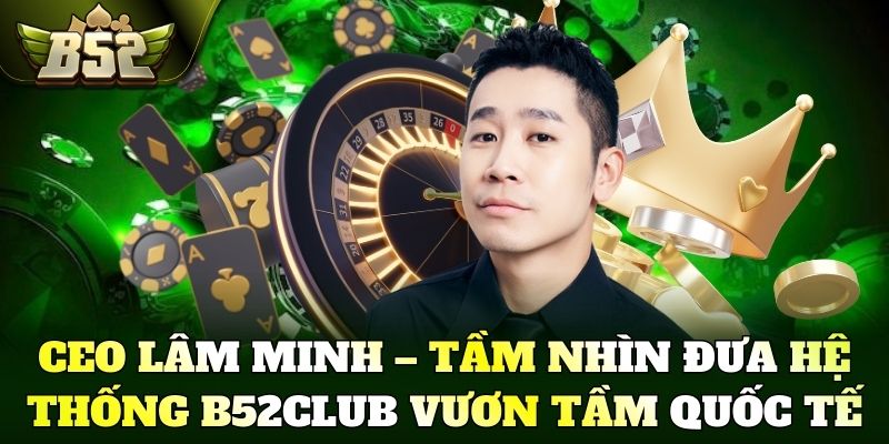 CEO Lâm Minh – Tầm nhìn đưa hệ thống B52Club vươn tầm quốc tế